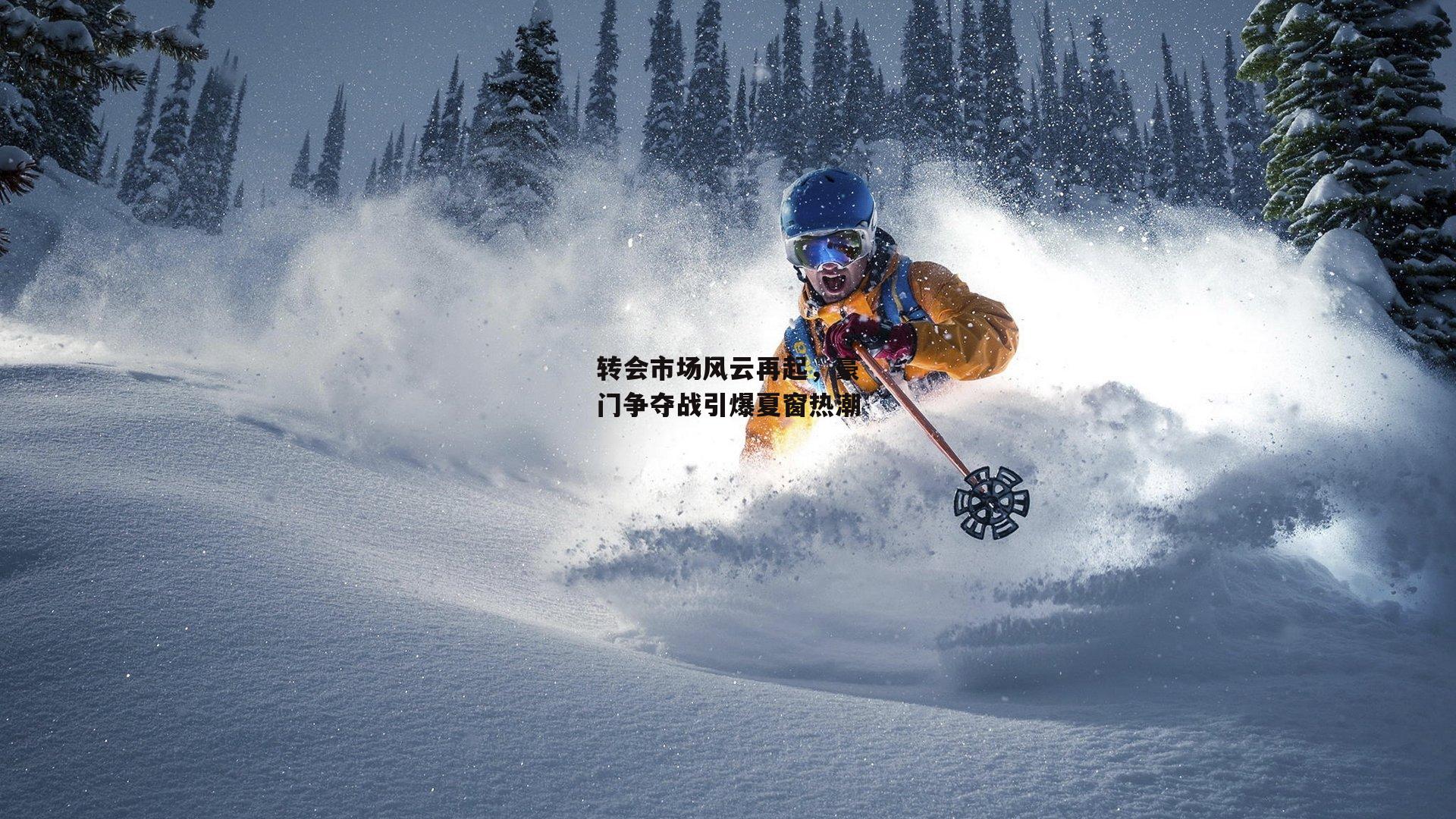 转会市场风云再起，豪门争夺战引爆夏窗热潮